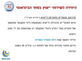 ‫פרויקט‬‫מנטורים‬(‫חונכים‬)‫לייצוא‬"(‫מנכ‬ ‫סיירת‬"‫ל‬)"
‫סיוע‬‫למנכל‬"‫ים‬‫מתמשך‬ ‫מקצועי‬ ‫ליווי‬ ‫באמצעות‬ ‫הייצוא‬ ‫בהגדלת‬
‫חונכים‬ ‫של‬‫שהוסמכו‬ ‫רב‬ ‫ומקצועי‬ ‫ניהולי‬ ‫ניסיון‬ ‫בעלי‬‫מכון‬ ‫ידי‬ ‫על‬
‫היצוא‬.
‫שנה‬ ‫למשך‬ ‫הליווי‬‫ללא‬‫כספית‬ ‫תמורה‬!
‫נדרש‬‫לפחות‬ ‫של‬ ‫כולל‬ ‫מכירות‬ ‫מחזור‬1.5‫מיליון‬₪‫בשנה‬
‫קודמת‬.
‫הבינלאומי‬ ‫בסחר‬ ‫ייעוץ‬ ‫לשירותי‬ ‫היחידה‬
 