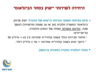 ‫החברה‬ ‫של‬ ‫הייצוא‬ ‫ובניהול‬ ‫העסקי‬ ‫בפיתוח‬ ‫סיוע‬‫שיווק‬ ‫יועץ‬
‫חלקית‬ ‫במשרה‬ ‫בינלאומי‬(20‫או‬36‫חודשיות‬ ‫שעות‬)‫למשך‬
‫שנה‬,‫משותף‬ ‫במימון‬‫והחברה‬ ‫המכון‬ ‫של‬ ‫ושווה‬.
‫קריטריונים‬:
*‫בין‬ ‫אחרונה‬ ‫קלנדרית‬ ‫בשנה‬ ‫כולל‬ ‫מכירות‬ ‫מחזור‬1-50‫מיליון‬₪
*‫אחרונה‬ ‫קלנדרית‬ ‫בשנה‬ ‫יצוא‬ ‫היקף‬–‫עד‬5‫דולר‬ ‫מיליון‬.
‫בחברה‬ ‫רגולציה‬ ‫מנהל‬(‫בגיבוש‬ ‫תוכנית‬.)
‫הבינלאומי‬ ‫בסחר‬ ‫ייעוץ‬ ‫לשירותי‬ ‫היחידה‬
 