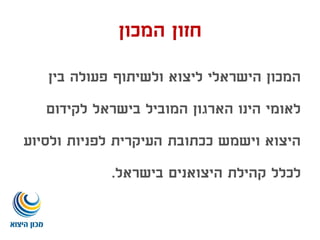 ‫המכון‬ ‫חזון‬
‫בין‬ ‫פעולה‬ ‫ולשיתוף‬ ‫ליצוא‬ ‫הישראלי‬ ‫המכון‬
‫לקידום‬ ‫בישראל‬ ‫המוביל‬ ‫הארגון‬ ‫הינו‬ ‫לאומי‬
‫ולסיוע‬ ‫לפניות‬ ‫העיקרית‬ ‫ככתובת‬ ‫וישמש‬ ‫היצוא‬
‫בישראל‬ ‫היצואנים‬ ‫קהילת‬ ‫לכלל‬.
 