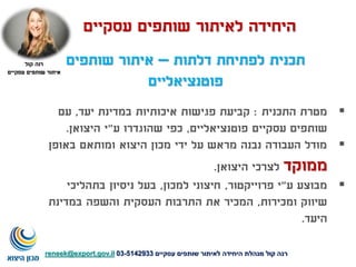 ‫דלתות‬ ‫לפתיחת‬ ‫תכנית‬–‫שותפים‬ ‫איתור‬
‫פוטנציאליים‬
‫התכנית‬ ‫מטרת‬:‫יעד‬ ‫במדינת‬ ‫איכותיות‬ ‫פגישות‬ ‫קביעת‬,‫עם‬
‫פוטנציאליים‬ ‫עסקיים‬ ‫שותפים‬,‫ע‬ ‫שהוגדרו‬ ‫כפי‬"‫היצואן‬ ‫י‬.
‫באופן‬ ‫ומותאם‬ ‫היצוא‬ ‫מכון‬ ‫ידי‬ ‫על‬ ‫מראש‬ ‫נבנה‬ ‫העבודה‬ ‫מודל‬
‫ממוקד‬‫היצואן‬ ‫לצרכי‬.
‫ע‬ ‫מבוצע‬"‫פרוייקטור‬ ‫י‬,‫למכון‬ ‫חיצוני‬,‫בתהליכי‬ ‫ניסיון‬ ‫בעל‬
‫ומכירות‬ ‫שיווק‬,‫במדינת‬ ‫והשפה‬ ‫העסקית‬ ‫התרבות‬ ‫את‬ ‫המכיר‬
‫היעד‬.
‫עסקיים‬ ‫שותפים‬ ‫לאיתור‬ ‫היחידה‬
‫קול‬ ‫רנה‬
‫עסקיים‬ ‫שותפים‬ ‫איתור‬
‫עסקיים‬ ‫שותפים‬ ‫לאיתור‬ ‫היחידה‬ ‫מנהלת‬ ‫קול‬ ‫רנה‬5142933-03reneek@export.gov.il
 