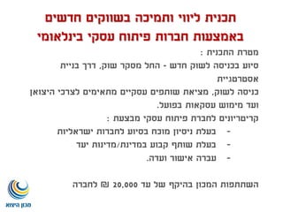 ‫חדשים‬ ‫בשווקים‬ ‫ותמיכה‬ ‫ליווי‬ ‫תכנית‬
‫בינלאומי‬ ‫עסקי‬ ‫פיתוח‬ ‫חברות‬ ‫באמצעות‬
‫התכנית‬ ‫מטרת‬:
‫חדש‬ ‫לשוק‬ ‫בכניסה‬ ‫סיוע‬-‫שוק‬ ‫מסקר‬ ‫החל‬,‫בניית‬ ‫דרך‬
‫אסטרטגיית‬
‫לשוק‬ ‫כניסה‬,‫היצואן‬ ‫לצרכי‬ ‫מתאימים‬ ‫עסקיים‬ ‫שותפים‬ ‫מציאת‬
‫בפועל‬ ‫עסקאות‬ ‫מימוש‬ ‫ועד‬.
‫מבצעת‬ ‫עסקי‬ ‫פיתוח‬ ‫לחברת‬ ‫קריטריונים‬:
-‫ישראליות‬ ‫לחברות‬ ‫בסיוע‬ ‫מוכח‬ ‫ניסיון‬ ‫בעלת‬
-‫במדינת‬ ‫קבוע‬ ‫שותף‬ ‫בעלת‬/‫יעד‬ ‫מדינות‬
-‫ועדה‬ ‫אישור‬ ‫עברה‬.
‫עד‬ ‫של‬ ‫בהיקף‬ ‫המכון‬ ‫השתתפות‬20,000₪‫לחברה‬
 