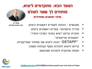 ‫הבא‬ ‫הצעד‬:‫ליצוא‬ ‫מתקדמים‬,
‫לעולם‬ ‫שער‬ ‫לך‬ ‫פותחים‬
‫מתחילים‬ ‫יצואנים‬ ‫מרכז‬
‫מפגשים‬/‫ביצוא‬ ‫ראשונים‬ ‫לצעדים‬ ‫הכוונה‬.
‫אינטרנטי‬ ‫מדריך‬:‫ביצוא‬ ‫ראשונים‬ ‫צעדים‬.
‫תוכנית‬‫הערבי‬ ‫במגזר‬ ‫ייצוא‬ ‫קידום‬/‫החרדי‬.
"‫ומייצאים‬ ‫מעצבים‬."
GETAPP”"‫אפליקציות‬ ‫מפתחי‬ ‫של‬ ‫ליצוא‬ ‫הכנה‬.
‫משנה‬ ‫קבלנות‬ ‫בענף‬ ‫לחברות‬ ‫היצוא‬ ‫קידום‬.
‫סטרטאפ‬ ‫לחברות‬ ‫שיווקית‬ ‫חממה‬
‫מתחילים‬ ‫ליצואנים‬ ‫סיוע‬ ‫מרכז‬ ‫מנהל‬ ‫לייב‬ ‫מנחם‬5142824-03leib@export.gov.il
‫לייב‬ ‫מנחם‬
‫מתחילים‬ ‫יצואנים‬ ‫מרכז‬
 
