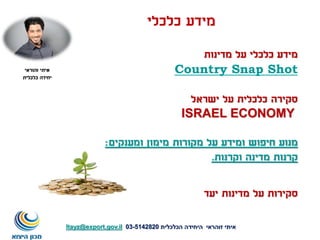 ‫כלכלי‬ ‫מידע‬
‫מדינות‬ ‫על‬ ‫כלכלי‬ ‫מידע‬
Country Snap Shot
‫ישראל‬ ‫על‬ ‫כלכלית‬ ‫סקירה‬
ISRAEL ECONOMY
‫ומענקים‬ ‫מימון‬ ‫מקורות‬ ‫על‬ ‫ומידע‬ ‫חיפוש‬ ‫מנוע‬:
‫וקרנות‬ ‫מדינה‬ ‫קרנות‬.
‫איתי‬‫זוהראי‬‫הכלכלית‬ ‫היחידה‬5142820-03Itayz@export.gov.il
‫איתי‬‫זהוראי‬
‫כלכלית‬ ‫יחידה‬
‫יעד‬ ‫מדינות‬ ‫על‬ ‫סקירות‬
 