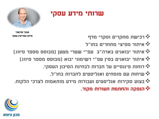 ‫אבנר‬‫פורטנוי‬
‫עסקי‬ ‫ומודיעין‬ ‫מידע‬
‫שרותי‬‫מידע‬‫עסקי‬
‫מדף‬ ‫וסקרי‬ ‫מחקרים‬ ‫רכישת‬
‫בחו‬ ‫מתחרים‬ ‫מפיצי‬ ‫איתור‬"‫ל‬
‫איתור‬‫בארה‬ ‫יבואנים‬"‫עפ‬ ‫ב‬"‫מטען‬ ‫שטרי‬ ‫י‬(‫סיווג‬ ‫מספר‬ ‫מבוסס‬)
‫עפ‬ ‫בסין‬ ‫יבואנים‬ ‫איתור‬"‫יבוא‬ ‫רשימוני‬ ‫י‬(‫סיווג‬ ‫מספר‬ ‫מבוסס‬)
‫העסקי‬ ‫הסיכון‬ ‫לבחינת‬ ‫חברות‬ ‫על‬ ‫פיננסיים‬ ‫דוחות‬.
‫בחו‬ ‫לחברות‬ ‫ואנליסטים‬ ‫מומחים‬ ‫עם‬ ‫שיחות‬"‫ל‬.
‫בצוע‬‫ועבודות‬ ‫אנליסטים‬ ‫סקירות‬‫הלקוח‬ ‫לצרכי‬ ‫מותאמות‬ ‫מידע‬.
‫הנפקה‬‫מקור‬ ‫תעודות‬ ‫והחתמת‬.
 