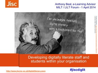 #jiscdiglit
Anthony Beal, e-Learning Advisor
MILT / LILT Forum - 1 April 2014
http://www.jiscrsc.ac.uk/digitalliteracy.aspx
Developing digitally literate staff and
students within your organisation
©aidan.expeditionhttps://www.flickr.com/photos/aidanexpedition/378644476
LicencedunderCreativeCommons
© katyscrapbooklady http://www.flickr.com/photos/scrapbooklady/3204969519/- Licenced under Creative Commons
 