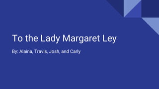 To the Lady Margaret Ley
By: Alaina, Travis, Josh, and Carly
 