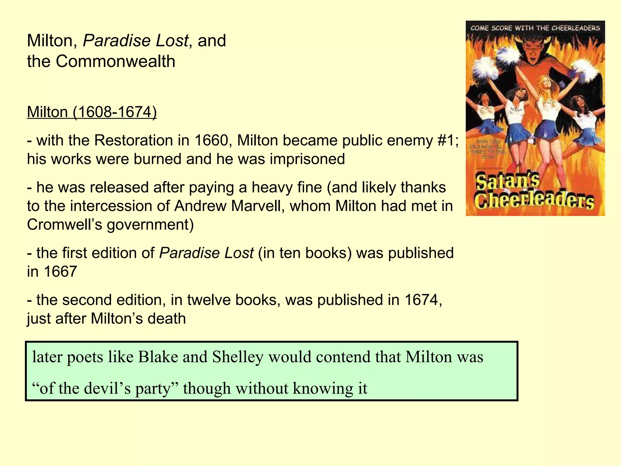Milton,  Paradise Lost , and the Commonwealth Milton (1608-1674) - with the Restoration in 1660, Milton became public enemy #1; his works were burned and he was imprisoned - he was released after paying a heavy fine (and likely thanks to the intercession of Andrew Marvell, whom Milton had met in Cromwell’s government) - the first edition of  Paradise Lost  (in ten books) was published in 1667 - the second edition, in twelve books, was published in 1674, just after Milton’s death later poets like Blake and Shelley would contend that Milton was “ of the devil’s party” though without knowing it 