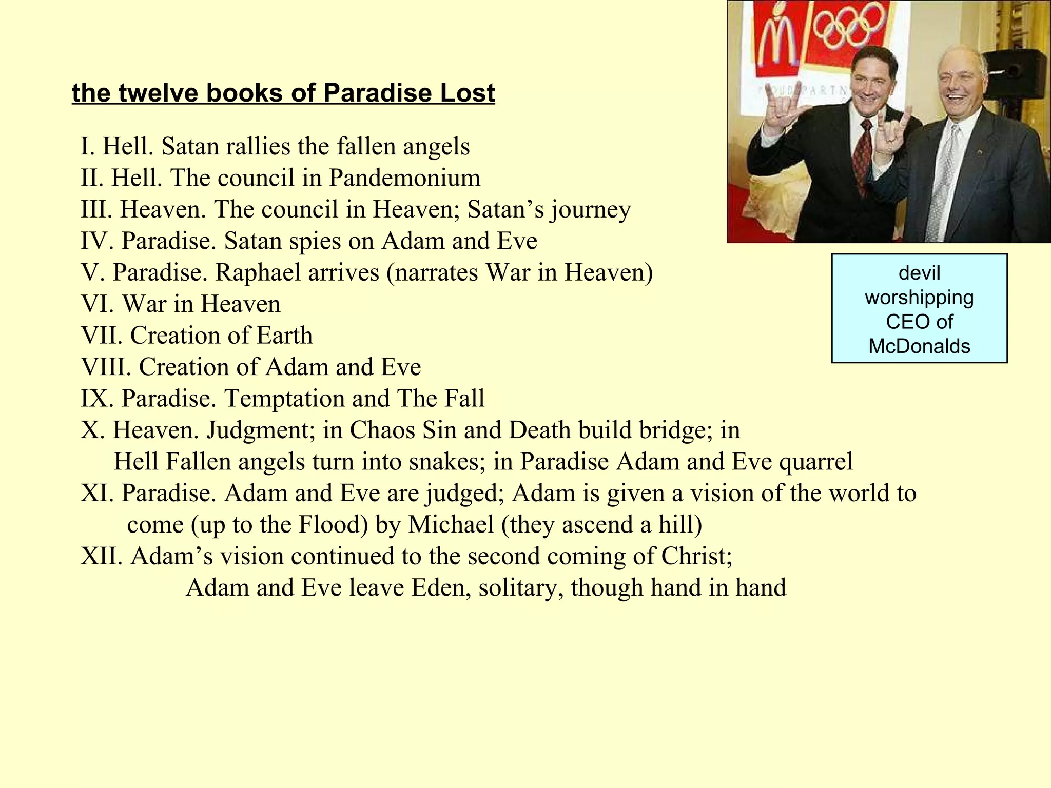 I. Hell. Satan rallies the fallen angels  II. Hell. The council in Pandemonium  III. Heaven. The council in Heaven; Satan’s journey  IV. Paradise. Satan spies on Adam and Eve  V. Paradise. Raphael arrives (narrates War in Heaven)  VI. War in Heaven  VII. Creation of Earth  VIII. Creation of Adam and Eve  IX. Paradise. Temptation and The Fall  X. Heaven. Judgment; in Chaos Sin and Death build bridge; in    Hell Fallen angels turn into snakes; in Paradise Adam and Eve quarrel  XI. Paradise. Adam and Eve are judged; Adam is given a vision of the world to   come (up to the Flood) by Michael (they ascend a hill) XII. Adam’s vision continued to the second coming of Christ;  Adam and Eve leave Eden, solitary, though hand in hand  the twelve books of Paradise Lost devil worshipping CEO of McDonalds 