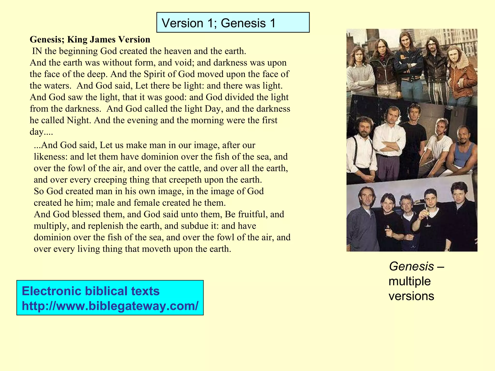 Genesis; King James Version   IN the beginning God created the heaven and the earth. And the earth was without form, and void; and darkness was upon the face of the deep. And the Spirit of God moved upon the face of the waters.  And God said, Let there be light: and there was light. And God saw the light, that it was good: and God divided the light from the darkness.  And God called the light Day, and the darkness he called Night. And the evening and the morning were the first day.... ...And God said, Let us make man in our image, after our likeness: and let them have dominion over the fish of the sea, and over the fowl of the air, and over the cattle, and over all the earth, and over every creeping thing that creepeth upon the earth. So God created man in his own image, in the image of God created he him; male and female created he them. And God blessed them, and God said unto them, Be fruitful, and multiply, and replenish the earth, and subdue it: and have dominion over the fish of the sea, and over the fowl of the air, and over every living thing that moveth upon the earth. Version 1; Genesis 1 Genesis  – multiple versions Electronic biblical texts http://www.biblegateway.com/ 