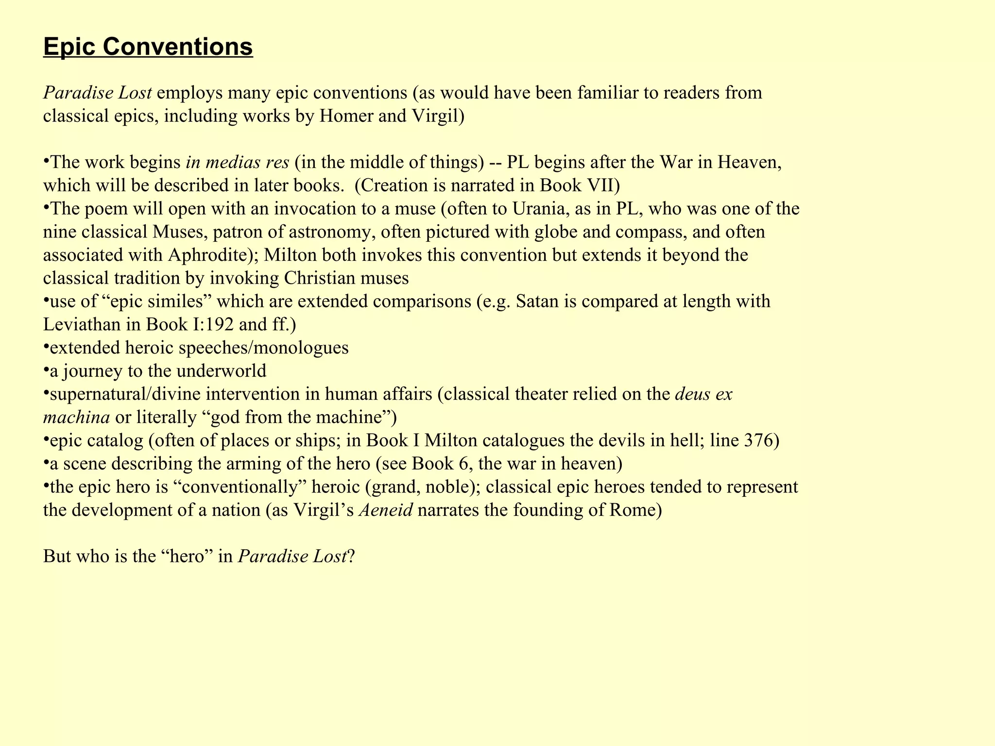 Paradise Lost  employs many epic conventions (as would have been familiar to readers from classical epics, including works by Homer and Virgil) The work begins  in medias res  (in the middle of things) -- PL begins after the War in Heaven, which will be described in later books.  (Creation is narrated in Book VII) The poem will open with an invocation to a muse (often to Urania, as in PL, who was one of the nine classical Muses, patron of astronomy, often pictured with globe and compass, and often associated with Aphrodite); Milton both invokes this convention but extends it beyond the classical tradition by invoking Christian muses use of “epic similes” which are extended comparisons (e.g. Satan is compared at length with Leviathan in Book I:192 and ff.) extended heroic speeches/monologues a journey to the underworld supernatural/divine intervention in human affairs (classical theater relied on the  deus ex machina  or literally “god from the machine”) epic catalog (often of places or ships; in Book I Milton catalogues the devils in hell; line 376) a scene describing the arming of the hero (see Book 6, the war in heaven) the epic hero is “conventionally” heroic (grand, noble); classical epic heroes tended to represent the development of a nation (as Virgil’s  Aeneid  narrates the founding of Rome) But who is the “hero” in  Paradise Lost ? Epic Conventions 