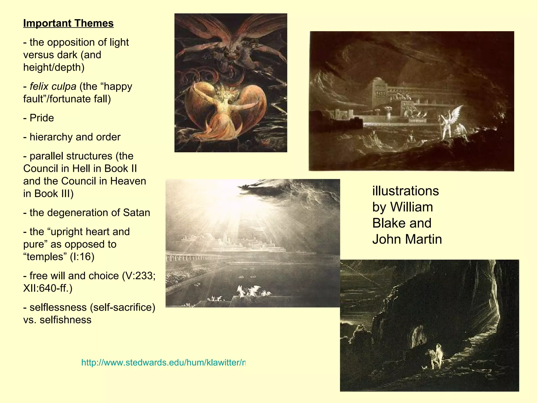 Important Themes - the opposition of light versus dark (and height/depth) -  felix culpa  (the “happy fault”/fortunate fall) - Pride - hierarchy and order - parallel structures (the Council in Hell in Book II and the Council in Heaven in Book III) - the degeneration of Satan - the “upright heart and pure” as opposed to “temples” (I:16) - free will and choice (V:233; XII:640-ff.) - selflessness (self-sacrifice) vs. selfishness illustrations by William Blake and John Martin http://www.stedwards.edu/hum/klawitter/milton/icon.htm 