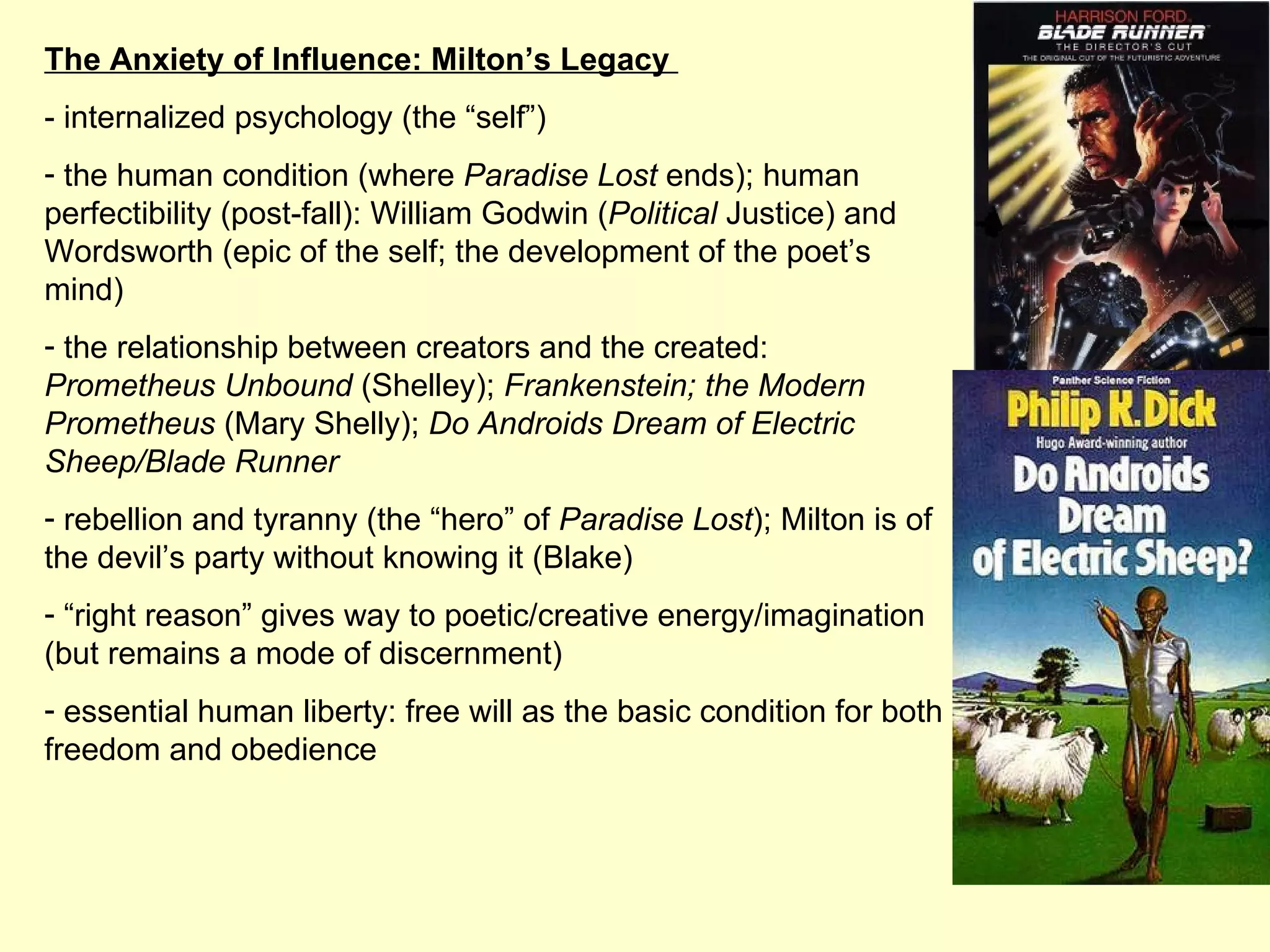 The Anxiety of Influence: Milton’s Legacy  - internalized psychology (the “self”) the human condition (where  Paradise Lost  ends); human perfectibility (post-fall): William Godwin ( Political  Justice) and Wordsworth (epic of the self; the development of the poet’s mind) the relationship between creators and the created:  Prometheus Unbound  (Shelley);  Frankenstein; the Modern Prometheus  (Mary Shelly);  Do Androids Dream of Electric Sheep/Blade Runner rebellion and tyranny (the “hero” of  Paradise Lost ); Milton is of the devil’s party without knowing it (Blake) “ right reason” gives way to poetic/creative energy/imagination (but remains a mode of discernment) essential human liberty: free will as the basic condition for both freedom and obedience 