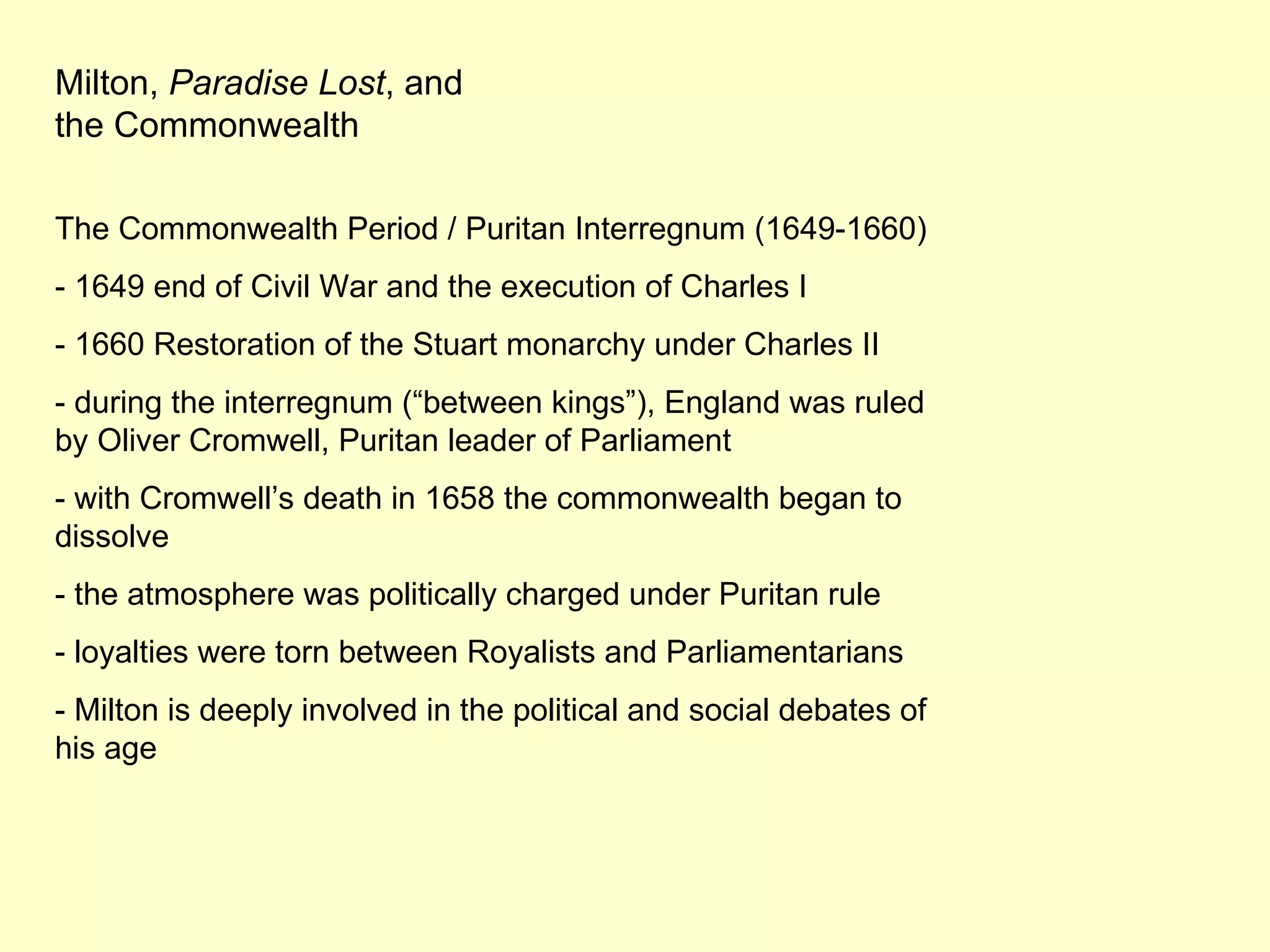 Milton,  Paradise Lost , and the Commonwealth The Commonwealth Period / Puritan Interregnum (1649-1660) - 1649 end of Civil War and the execution of Charles I - 1660 Restoration of the Stuart monarchy under Charles II - during the interregnum (“between kings”), England was ruled by Oliver Cromwell, Puritan leader of Parliament - with Cromwell’s death in 1658 the commonwealth began to dissolve - the atmosphere was politically charged under Puritan rule - loyalties were torn between Royalists and Parliamentarians - Milton is deeply involved in the political and social debates of his age 