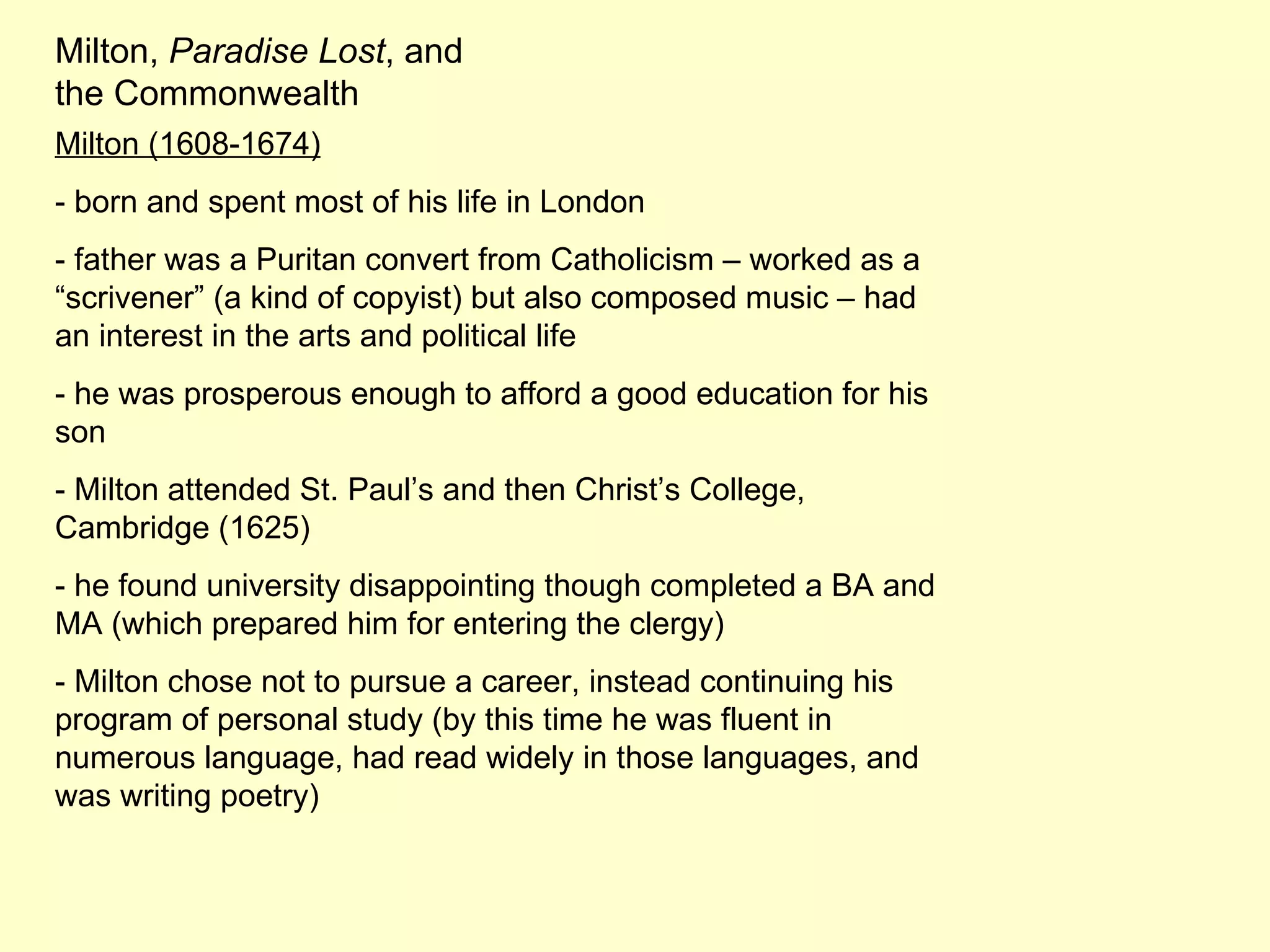 Milton,  Paradise Lost , and the Commonwealth Milton (1608-1674) - born and spent most of his life in London - father was a Puritan convert from Catholicism – worked as a “scrivener” (a kind of copyist) but also composed music – had an interest in the arts and political life - he was prosperous enough to afford a good education for his son - Milton attended St. Paul’s and then Christ’s College, Cambridge (1625) - he found university disappointing though completed a BA and MA (which prepared him for entering the clergy) - Milton chose not to pursue a career, instead continuing his program of personal study (by this time he was fluent in numerous language, had read widely in those languages, and was writing poetry) 