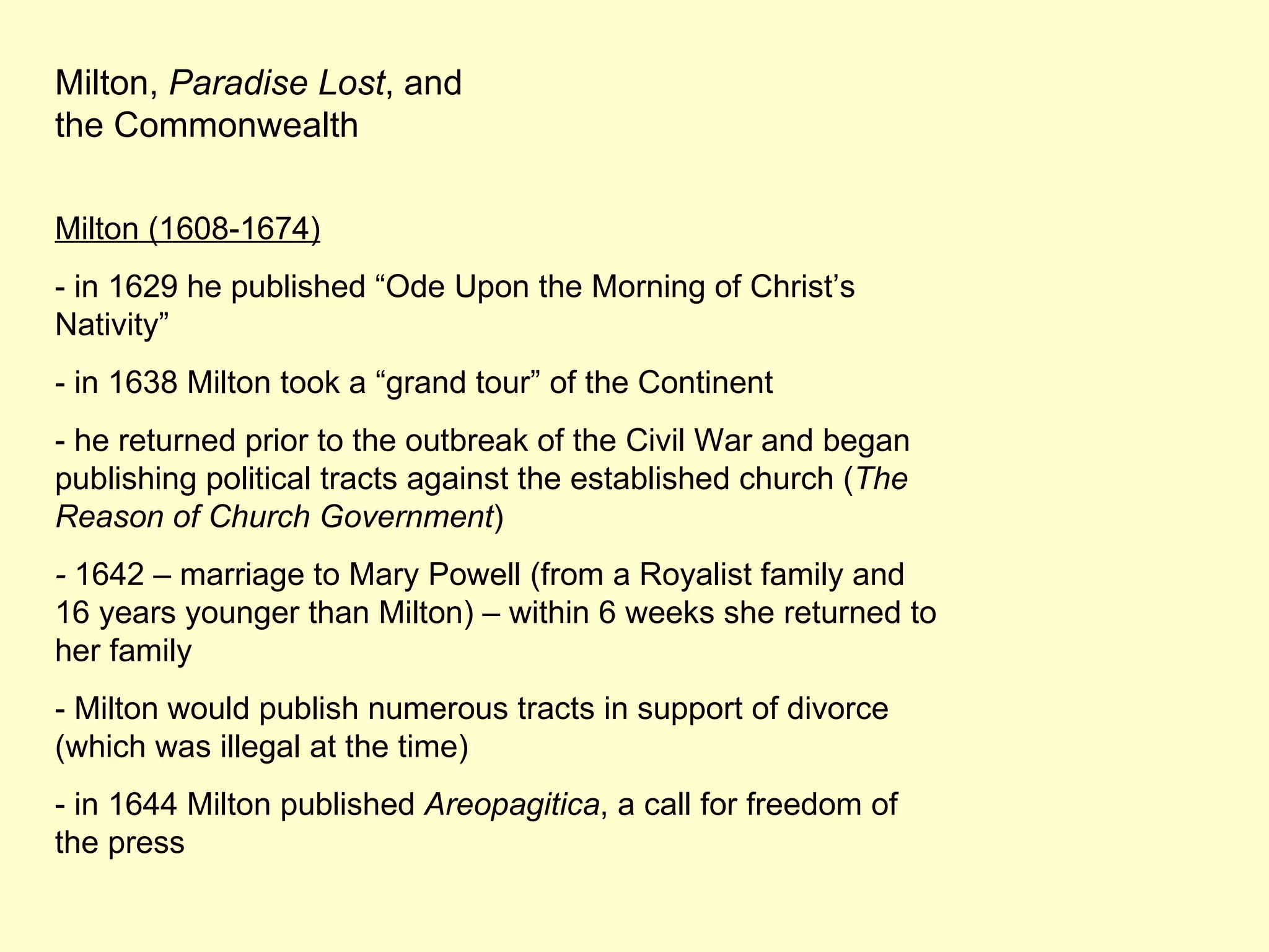 Milton,  Paradise Lost , and the Commonwealth Milton (1608-1674) - in 1629 he published “Ode Upon the Morning of Christ’s Nativity” - in 1638 Milton took a “grand tour” of the Continent - he returned prior to the outbreak of the Civil War and began publishing political tracts against the established church ( The Reason of Church Government ) -  1642 – marriage to Mary Powell (from a Royalist family and 16 years younger than Milton) – within 6 weeks she returned to her family - Milton would publish numerous tracts in support of divorce (which was illegal at the time) - in 1644 Milton published  Areopagitica , a call for freedom of the press 