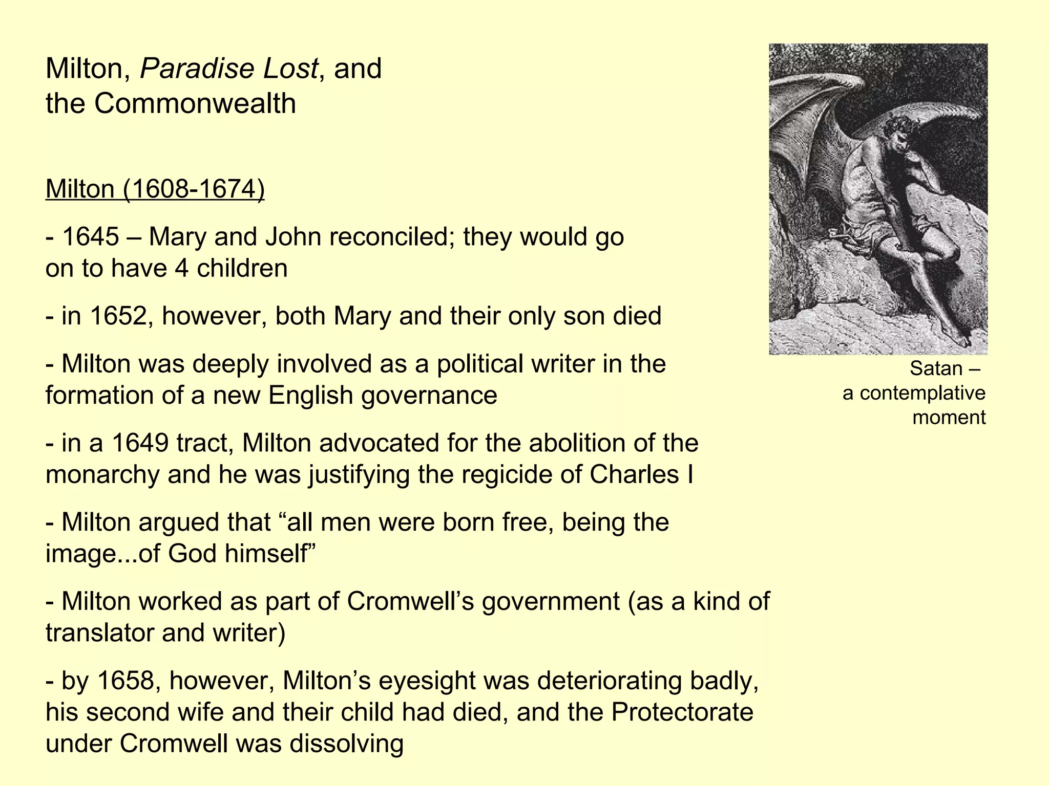 Milton,  Paradise Lost , and the Commonwealth Milton (1608-1674) - 1645 – Mary and John reconciled; they would go  on to have 4 children - in 1652, however, both Mary and their only son died - Milton was deeply involved as a political writer in the formation of a new English governance - in a 1649 tract, Milton advocated for the abolition of the monarchy and he was justifying the regicide of Charles I - Milton argued that “all men were born free, being the image...of God himself” - Milton worked as part of Cromwell’s government (as a kind of translator and writer) - by 1658, however, Milton’s eyesight was deteriorating badly, his second wife and their child had died, and the Protectorate under Cromwell was dissolving Satan –  a contemplative moment 