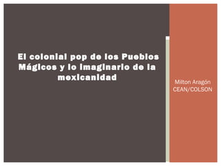 El colonial pop de los Pueblos
Mágicos y lo imaginario de la
mexicanidad

Milton Aragón
CEAN/COLSON

 