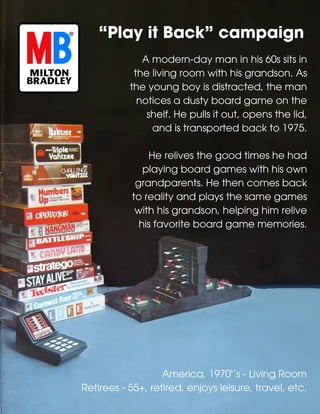 America, 1970'’s - Living Room
Retirees - 55+, retired, enjoys leisure, travel, etc.
“Play it Back” campaign
A modern-day man in his 60s sits in
the living room with his grandson. As
the young boy is distracted, the man
notices a dusty board game on the
shelf. He pulls it out, opens the lid,
and is transported back to 1975.
He relives the good times he had
playing board games with his own
grandparents. He then comes back
to reality and plays the same games
with his grandson, helping him relive
his favorite board game memories.
 