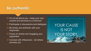 Be authentic 
 It’s not all about you – keep your own 
content and services to a minimum 
 Participate in discussions and dialogues 
 Be timely and authentic with your 
responses 
 Focus on stories and engaging your 
supporters 
 Connect with influencers – let others 
promote you 
YOUR CAUSE 
IS NOT 
YOUR STORY. 
 