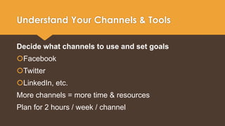 Understand Your Channels & Tools 
Decide what channels to use and set goals 
Facebook 
Twitter 
LinkedIn, etc. 
More channels = more time & resources 
Plan for 2 hours / week / channel 
 