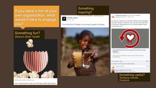 If you were a fan of your 
own organization, what 
would it take to engage 
you? 
Something fun? 
Denny’s Diner Tumblr 
Something 
inspiring? 
charity:water Facebook 
Something useful? 
TechSoup Canada, 
Facebook 
 