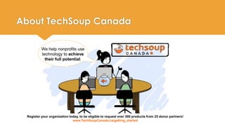 About TechSoup Canada 
We help nonprofits use 
technology to achieve 
their full potential. 
Register your organization today, to be eligible to request over 300 products from 25 donor partners! 
www.TechSoupCanada.ca/getting_started 
 