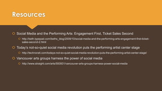Resources 
 Social Media and the Performing Arts: Engagement First, Ticket Sales Second 
 http://beth.typepad.com/beths_blog/2009/10/social-media-and-the-performing-arts-engagement-first-ticket-sales- 
second-2.html 
 Today’s not-so-quiet social media revolution puts the performing artist center stage 
 http://technorati.com/todays-not-so-quiet-social-media-revolution-puts-the-performing-artist-center-stage/ 
 Vancouver arts groups harness the power of social media 
 http://www.straight.com/arts/593931/vancouver-arts-groups-harness-power-social-media 
 