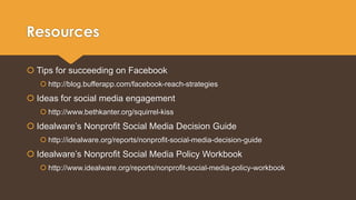 Resources 
 Tips for succeeding on Facebook 
 http://blog.bufferapp.com/facebook-reach-strategies 
 Ideas for social media engagement 
 http://www.bethkanter.org/squirrel-kiss 
 Idealware’s Nonprofit Social Media Decision Guide 
 http://idealware.org/reports/nonprofit-social-media-decision-guide 
 Idealware’s Nonprofit Social Media Policy Workbook 
 http://www.idealware.org/reports/nonprofit-social-media-policy-workbook 
 