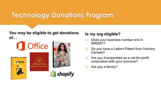 Technology Donations Program 
Is my org eligible? 
a) Does your business number end in 
RR0001? 
b) Do you have a Letters Patent from Industry 
Canada? 
c) Are you incorporated as a not-for-profit 
corporation with your province? 
d) Are you a library? 
You may be eligible to get donations 
of… 
 
