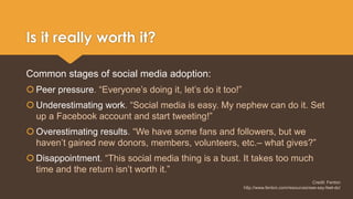 Is it really worth it? 
Common stages of social media adoption: 
 Peer pressure. “Everyone’s doing it, let’s do it too!” 
 Underestimating work. “Social media is easy. My nephew can do it. Set 
up a Facebook account and start tweeting!” 
 Overestimating results. “We have some fans and followers, but we 
haven’t gained new donors, members, volunteers, etc.– what gives?” 
 Disappointment. “This social media thing is a bust. It takes too much 
time and the return isn’t worth it.” 
Credit: Fenton 
http://www.fenton.com/resources/see-say-feel-do/ 
 