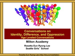 Milton Academy
Rosetta Eun Ryong Lee
Seattle Girls’ School
Conversations on
Identity, Difference, and Oppression
Age Leveled Conversations
Rosetta Eun Ryong Lee (http://tiny.cc/rosettalee)
 
