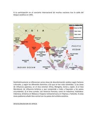 4.-La participación en el concierto internacional de muchas naciones tras la caída del
bloque soviético en 1991.
Geohistóricamente se diferencian varias áreas de descolonización asiática según factores
culturales, y según los diferentes dominios a los que se han visto sometidas: 1) las áreas
de influencia japonesa, en el Asia oriental: China, Mongolia, Corea y Japón; 2) el Asia
Meridional, de influencia británica y que comprende a India y Paquistán y los países
circundantes; 3) el área sureste, con herencia francesa, como en Indochina; holandesa:
Indonesia; británica en Malasia e hispano-norteamericana en Filipinas y Tailandia. A estas
áreas podíamos añadir Asia central con los países de la órbita soviética.
DESCOLONIZACION DE AFRICA
 