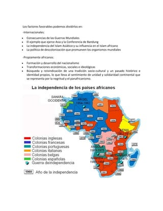Los factores favorables podemos dividirlos en:
-Internacionales:
 Consecuencias de las Guerras Mundiales
 El ejemplo que ejerce Asia y la Conferencia de Bandung
 La independencia del Islam Asiático y su influencia en el Islam africano
 La política de descolonización que promueven los organismos mundiales
-Propiamente africanos:
 Formación y desarrollo del nacionalismo
 Transformaciones económicas, sociales e ideológicas
 Búsqueda y reivindicación de una tradición socio-cultural y un pasado histórico e
identidad propios, lo que lleva al sentimiento de unidad y solidaridad continental que
se representa por la negritud y el panafricanismo.
 