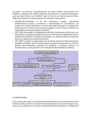 En cuanto a las fases de la descolonización, el Comité científico Internacional de la
UNESCO a aceptado como válida la fecha de 1935, fecha de la invasión de Etiopía por
parte de Italia, frente a la de 1939-45 como el inicio de la historia actual de África.
Podemos periodizar así la descolonización, de acuerdo con otros autores:
 1935/45-1956: representa el fin del colonialismo europeo, apareciendo
transformaciones sociales y económicas y conformándose los nacionalismos. Los
hechos de la invasión de Etiopía y la II Guerra Mundial contribuyen a la madurez del
panafricanismo. En 1952 se da la revolución egipcia y la fase termina en 1956 con la
independencia de los países islámicos africanos.
 1957-1970: corresponde a la independencia del África Subsahariana, iniciada con la de
Costa del Oro. Se impulsa el panafricanismo con la formación de la Organización para la
Unidad Africana (OUA). Se radicaliza la oposición a los últimos reductos de presencia
blanca y se organizan los socialismos africanos.
 1975-1994: Se obtiene la independencia de las últimas colonias: el África Portuguesa,
Zimbabwe y Namibia. Liberia y Etiopía registran procesos revolucionarios y se inician
procesos democratizadores, decayendo las dictaduras, el socialismo africano y el
afrocomunismo. La fase culminaría con la desaparición del apartheid en Sudáfrica.
EL TERCER MUNDO.
A las naciones que surgen tras el proceso de descolonización se les ha aplicado el término
de tercer mundo, que tiene su origen en la sociología francesa y que viene a designar a los
países que no pertenecen ni al primer mundo del capitalismo occidental, ni al bloque de
 