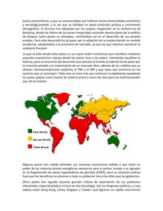 países prosoviéticos, y que se caracterizaban por hallarse menos desarrollados económica
y tecnológicamente, a la vez que se hallaban en plena evolución política y crecimiento
demográfico. El término fue adoptado por los propios integrantes en la conferencia de
Bandung, donde los líderes de los países marginados acuerdan desvincularse de la política
de bloques como países no alineados, centrándose así en el desarrollo de sus propios
estados. Pero este desarrollo ha de pasar por la adopción de la modernización en sentido
occidental, adaptándose a la economía de mercado, ya que los que intentan mantener la
autarquía fracasan.
Lo que se pide desde estos países es un nuevo orden económico que transfiera mediante
acuerdos económicos riqueza desde los países ricos a los pobre, intentando equilibrar la
balanza, pero la economía del desarrollo que plantea el mundo occidental ha de pasar por
la inversión privada y la implantación de un mercado libre, además de los créditos que se
ofrecen internacionalmente mediante el FMI o el BM y que tiene que invertirse en los
sectores que se aconsejen. Todo esto no hace más que continuar la explotación quedando
los países pobres como fuente de materia prima y mano de obra para las multinacionales
que allí se instalan.
Algunos países han sabido defender sus intereses económicos debido a que están en
poder de las materias primas energéticas necesarias para el primer mundo y se agrupan
en la Organización de países Exportadores de petróleo (OPEP), pero su situación política
hace que los beneficios no alcancen a toda su población sino a las élites que los gobiernan.
Otros países han logrado alcanzar grandes índices de exportación de sus productos
industriales, especializándose incluso en alta tecnología. Son los dragones asiáticos, a cuya
cabeza están Hong Kong, Corea, Singapur y Taiwán, que lograron un rápido crecimiento
 