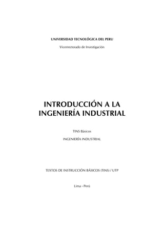 UNIVERSIDAD TECNOLÓGICA DEL PERÚ
Vicerrectorado de Investigación

INTRODUCCIÓN A LA
INGENIERÍA INDUSTRIAL
TINS Básicos
INGENIERÍA INDUSTRIAL

TEXTOS DE INSTRUCCIÓN BÁSICOS (TINS) / UTP

Lima - Perú

 