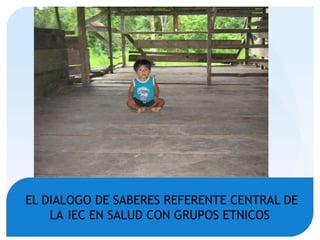 EL DIALOGO DE SABERES REFERENTE CENTRAL DE
LA IEC EN SALUD CON GRUPOS ETNICOS
 