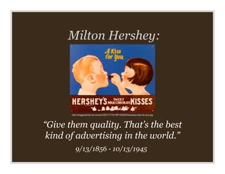 Milton Hershey:




       http://imagecache5.art.com/p/LRG/17/1721/8P13D00Z/hersheys-kiss-for-you.jpg




“Give them quality. That’s the best
 kind of advertising in the world.”
          9/13/1856 - 10/13/1945
 