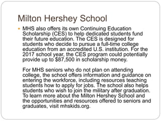 Milton Hershey School
 MHS also offers its own Continuing Education
Scholarship (CES) to help dedicated students fund
their future education. The CES is designed for
students who decide to pursue a full-time college
education from an accredited U.S. institution. For the
2017 school year, the CES program could potentially
provide up to $87,500 in scholarship money.
For MHS seniors who do not plan on attending
college, the school offers information and guidance on
entering the workforce, including resources teaching
students how to apply for jobs. The school also helps
students who wish to join the military after graduation.
To learn more about the Milton Hershey School and
the opportunities and resources offered to seniors and
graduates, visit mhskids.org.
 