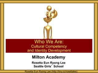 Milton Academy
Rosetta Eun Ryong Lee
Seattle Girls’ School
Who We Are:
Cultural Competency
and Identity Development
Rosetta Eun Ryong Lee (http://tiny.cc/rosettalee)
 