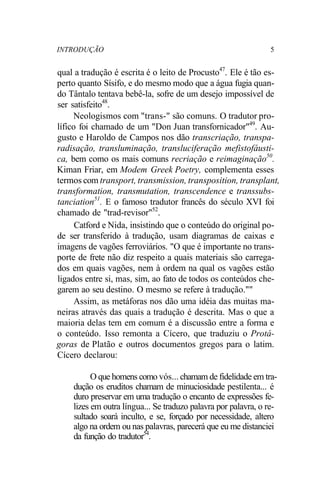 INTRODUÇÃO 5
qual a tradução é escrita é o leito de Procusto47
. Ele é tão es-
perto quanto Sísifo, e do mesmo modo que a água fugia quan-
do Tântalo tentava bebê-la, sofre de um desejo impossível de
ser satisfeito48
.
Neologismos com "trans-" são comuns. O tradutor pro-
lífico foi chamado de um "Don Juan transfornicador"49
. Au-
gusto e Haroldo de Campos nos dão transcriação, transpa-
radisação, transluminação, transluciferação mefistofáusti-
ca, bem como os mais comuns recriação e reimaginação50
.
Kiman Friar, em Modem Greek Poetry, complementa esses
termos com transport, transmission, transposition, transplant,
transformation, transmutation, transcendence e transsubs-
tanciation51
. E o famoso tradutor francês do século XVI foi
chamado de "trad-revisor"52
.
Catford e Nida, insistindo que o conteúdo do original po-
de ser transferido à tradução, usam diagramas de caixas e
imagens de vagões ferroviários. "O que é importante no trans-
porte de frete não diz respeito a quais materiais são carrega-
dos em quais vagões, nem à ordem na qual os vagões estão
ligados entre si, mas, sim, ao fato de todos os conteúdos che-
garem ao seu destino. O mesmo se refere à tradução.""
Assim, as metáforas nos dão uma idéia das muitas ma-
neiras através das quais a tradução é descrita. Mas o que a
maioria delas tem em comum é a discussão entre a forma e
o conteúdo. Isso remonta a Cícero, que traduziu o Protá-
goras de Platão e outros documentos gregos para o latim.
Cícero declarou:
O que homens como vós... chamam de fidelidade em tra-
dução os eruditos chamam de minuciosidade pestilenta... é
duro preservar em uma tradução o encanto de expressões fe-
lizes em outra língua... Se traduzo palavra por palavra, o re-
sultado soará inculto, e se, forçado por necessidade, altero
algo na ordem ou nas palavras, parecerá que eu me distanciei
da função do tradutor54
.
 