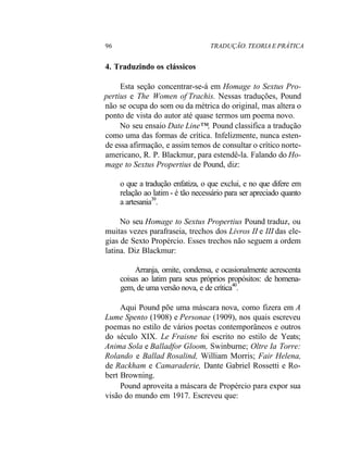 96 TRADUÇÃO. TEORIA E PRÁTICA
4. Traduzindo os clássicos
Esta seção concentrar-se-á em Homage to Sextus Pro-
pertius e The Women of Trachis. Nessas traduções, Pound
não se ocupa do som ou da métrica do original, mas altera o
ponto de vista do autor até quase termos um poema novo.
No seu ensaio Date Line™, Pound classifica a tradução
como uma das formas de crítica. Infelizmente, nunca esten-
de essa afirmação, e assim temos de consultar o crítico norte-
americano, R. P. Blackmur, para estendê-la. Falando do Ho-
mage to Sextus Propertius de Pound, diz:
o que a tradução enfatiza, o que exclui, e no que difere em
relação ao latim - é tão necessário para ser apreciado quanto
a artesania39
.
No seu Homage to Sextus Propertius Pound traduz, ou
muitas vezes parafraseia, trechos dos Livros II e III das ele-
gias de Sexto Propércio. Esses trechos não seguem a ordem
latina. Diz Blackmur:
Arranja, omite, condensa, e ocasionalmente acrescenta
coisas ao latim para seus próprios propósitos: de homena-
gem, de uma versão nova, e de crítica40
.
Aqui Pound põe uma máscara nova, como fizera em A
Lume Spento (1908) e Personae (1909), nos quais escreveu
poemas no estilo de vários poetas contemporâneos e outros
do século XIX. Le Fraisne foi escrito no estilo de Yeats;
Anima Sola e Balladfor Gloom, Swinburne; Oltre Ia Torre:
Rolando e Ballad Rosalind, William Morris; Fair Helena,
de Rackham e Camaraderie, Dante Gabriel Rossetti e Ro-
bert Browning.
Pound aproveita a máscara de Propércio para expor sua
visão do mundo em 1917. Escreveu que:
 