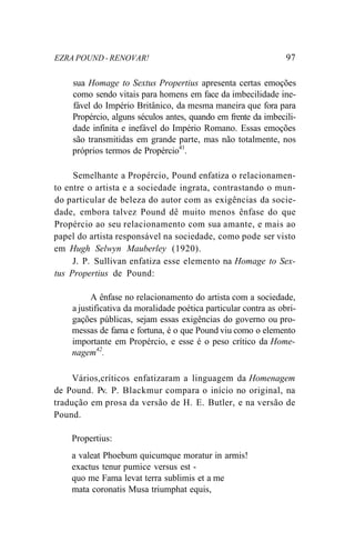 EZRA POUND - RENOVAR! 97
sua Homage to Sextus Propertius apresenta certas emoções
como sendo vitais para homens em face da imbecilidade ine-
fável do Império Britânico, da mesma maneira que fora para
Propércio, alguns séculos antes, quando em frente da imbecili-
dade infinita e inefável do Império Romano. Essas emoções
são transmitidas em grande parte, mas não totalmente, nos
próprios termos de Propércio41
.
Semelhante a Propércio, Pound enfatiza o relacionamen-
to entre o artista e a sociedade ingrata, contrastando o mun-
do particular de beleza do autor com as exigências da socie-
dade, embora talvez Pound dê muito menos ênfase do que
Propércio ao seu relacionamento com sua amante, e mais ao
papel do artista responsável na sociedade, como pode ser visto
em Hugh Selwyn Mauberley (1920).
J. P. Sullivan enfatiza esse elemento na Homage to Sex-
tus Propertius de Pound:
A ênfase no relacionamento do artista com a sociedade,
a justificativa da moralidade poética particular contra as obri-
gações públicas, sejam essas exigências do governo ou pro-
messas de fama e fortuna, é o que Pound viu como o elemento
importante em Propércio, e esse é o peso crítico da Home-
nagem42
.
Vários,críticos enfatizaram a linguagem da Homenagem
de Pound. Pv. P. Blackmur compara o início no original, na
tradução em prosa da versão de H. E. Butler, e na versão de
Pound.
Propertius:
a valeat Phoebum quicumque moratur in armis!
exactus tenur pumice versus est -
quo me Fama levat terra sublimis et a me
mata coronatis Musa triumphat equis,
 