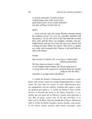 98 TRADUÇÃO. TEORIA E PRÁTICA
et mecum curru parvi vecantur Amores
scriptorumque meas turba secuta rotas,
quid frustra missis in me certatis habendis?
non data ad Masas Currere lata via.
Butler:
... Away with the man who keeps Phoebus tarrying among
the weapons of war! Let verse run smoothly, polished with
fine pumice. 'Tis by such verse as this that fame lifts me aloft
from earth, and the Muse, my daughter, triumphs with gar-
landed steeds, and tiny loves ride with me in my chariot, and
a throng of writers follow my wheels. Why strive ye against
me vainly with loosened reins? Narrow is the path that lea-
deth to the Muses.
Pound:
Out-weariers of Apollo will, as we know, continue their
[Martian generalities.
We have kept our erasers in order,
A new-fangled chariot follows the flower-hung horses;
A young muse with young loves clustered about her ascends
[with me into the ether...
And there is no high road to the Muses43
.
A versão de Pound é claramente mais moderna e colo-
quial, com termos como new-fangled (hipermoderno) e frases
como We have kept our erasers in order (Mantivemos nos-
sos apagadores em boa ordem); também não segue o origi-
nal palavra por palavra. A versão de Butler é mais literal.
Narrow is the path that leads to the Muses (Estreito é o ca-
minho que nos guia até as Musas) é muito mais próximo a
non data ad musas currere lata via do que And there is no
high road to the Muse (Não há estrada alta à Musa). Blackmur
acha a versão de Butler forçada e pouco fluente, uma mistu-
ra de vários estilos arcaicos para tentar conseguir certo
 