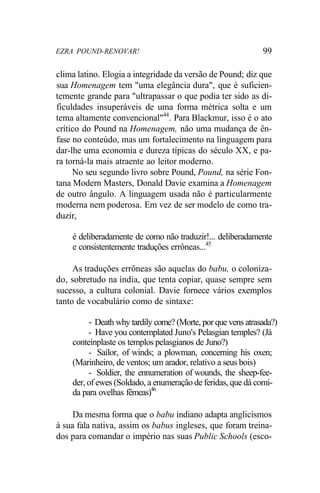EZRA POUND-RENOVAR! 99
clima latino. Elogia a integridade da versão de Pound; diz que
sua Homenagem tem "uma elegância dura", que é suficien-
temente grande para "ultrapassar o que podia ter sido as di-
ficuldades insuperáveis de uma forma métrica solta e um
tema altamente convencional"44
. Para Blackmur, isso é o ato
crítico do Pound na Homenagem, não uma mudança de ên-
fase no conteúdo, mas um fortalecimento na linguagem para
dar-lhe uma economia e dureza típicas do século XX, e pa-
ra torná-la mais atraente ao leitor moderno.
No seu segundo livro sobre Pound, Pound, na série Fon-
tana Modern Masters, Donald Davie examina a Homenagem
de outro ângulo. A linguagem usada não é particularmente
moderna nem poderosa. Em vez de ser modelo de como tra-
duzir,
é deliberadamente de como não traduzir!... deliberadamente
e consistentemente traduções errôneas...45
As traduções errôneas são aquelas do babu, o coloniza-
do, sobretudo na índia, que tenta copiar, quase sempre sem
sucesso, a cultura colonial. Davie fornece vários exemplos
tanto de vocabulário como de sintaxe:
- Death why tardily come? (Morte, por que vens atrasada?)
- Have you contemplated Juno's Pelasgian temples? (Já
conteínplaste os templos pelasgianos de Juno?)
- Sailor, of winds; a plowman, concerning his oxen;
(Marinheiro, de ventos; um arador, relativo a seus bois)
- Soldier, the ennumeration of wounds, the sheep-fee-
der, of ewes (Soldado, a enumeração de feridas, que dá comi-
da para ovelhas fêmeas)46
Da mesma forma que o babu indiano adapta anglicismos
à sua fala nativa, assim os babus ingleses, que foram treina-
dos para comandar o império nas suas Public Schools (esco-
 