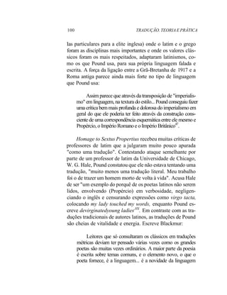 100 TRADUÇÃO. TEORIA E PRÁTICA
Ias particulares para a elite inglesa) onde o latim e o grego
foram as disciplinas mais importantes e onde os valores clás-
sicos foram os mais respeitados, adaptaram latinismos, co-
mo os que Pound usa, para sua própria linguagem falada e
escrita. A força da ligação entre a Grã-Bretanha de 1917 e a
Roma antiga parece ainda mais forte no tipo de linguagem
que Pound usa:
Assim parece que através da transposição de "imperialis-
mo" em linguagem, na textura do estilo... Pound conseguiu fazer
uma crítica bem mais profunda e dolorosa do imperialismo em
geral do que ele poderia ter feito através da construção cons-
ciente de uma correspondência esquemática entre ele mesmo e
Propércio, o Império Romano e o Império Britânico47
.
Homage to Sextus Propertius recebeu muitas críticas de
professores de latim que a julgaram muito pouco apurada
"como uma tradução". Contestando ataque semelhante por
parte de um professor de latim da Universidade de Chicago,
W. G. Hale, Pound constatou que ele não estava tentando uma
tradução, "muito menos uma tradução literal. Meu trabalho
foi o de trazer um homem morto de volta à vida". Acusa Hale
de ser "um exemplo do porquê de os poetas latinos não serem
lidos, envolvendo (Propércio) em verbosidade, negligen-
ciando o inglês e censurando expressões como virgo tacta,
colocando my lady touched my words, enquanto Pound es-
creve devirginatedyoung ladies,HS
. Em contraste com as tra-
duções tradicionais de autores latinos, as traduções de Pound
são cheias de vitalidade e energia. Escreve Blackmur:
Leitores que só consultaram os clássicos em traduções
métricas deviam ter pensado várias vezes como os grandes
poetas são muitas vezes ordinários. A maior parte da poesia
é escrita sobre temas comuns, e o elemento novo, o que o
poeta fornece, é a linguagem... é a novidade da linguagem
 
