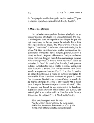102 TRADUÇÃO. TEORIA E PRATICA
de, "seu próprio sentido da tragédia na vida moderna"54
para
o original, o resultado será artificial, frágil e flácido55
.
5. Os poemas chineses
Um método contemporâneo bastante divulgado de se
traduzir poesia é a tradução com uma colaboração. Um poe-
ta traduz junto com um especialista na língua da qual ele
está traduzindo, ou faz um poema da tradução literal feita
pelo especialista na língua. The Oxford Book of Verse in
English Translation56
contém um número de traduções do
século XX feitas em colaboração, sendo a maior parte de lín-
guas menos conhecidas: persa, húngaro, polonês, islandês e
russo. No Brasil, Augusto e Haroldo de Campos colaboram
com o professor de russo Boris Schnaiderman para escrever
Maiakovski: poemas57
e Poesia russa moderna59
. Entre as
traduções de Pound, há retraduções de traduções de poemas
indianos já traduzidos para o inglês e poemas egípcios já
traduzidos para o italiano. Mas suas retraduções mais famo-
sas são seus poemas chineses. Em 1912, a viúva do sinólo-
go Ernest Fenellosa deu a Pound os livros de anotações do
seu marido. Esses continham traduções de peças do teatro
Nô, poemas de Confúcio e os poemas Cathay, uma coleção
de poemas chineses do século II até o século XII, a maior
parte dos quais foram escritos pelo poeta do século V, Li Po.
Os poemas que Pound fez dos manuscritos de Fenellosa,
alguns dos quais aparecem como extratos dos Cantos, têm
sido elogiados por muitos críticos. Um dos mais famosos
dos poemas de Cathay (1915) é The Beautiful Toilet.
Blue, blue, is the grass about the river
And the willows have overflowed the close garden.
And within, the mistess, in the midmost of her youth
White, white of face, hesitates, passing the door.
 