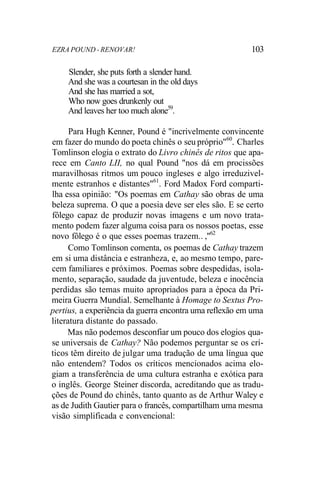 EZRA POUND - RENOVAR! 103
Slender, she puts forth a slender hand.
And she was a courtesan in the old days
And she has married a sot,
Who now goes drunkenly out
And leaves her too much alone59
.
Para Hugh Kenner, Pound é "incrivelmente convincente
em fazer do mundo do poeta chinês o seu próprio"60
. Charles
Tomlinson elogia o extrato do Livro chinês de ritos que apa-
rece em Canto LII, no qual Pound "nos dá em procissões
maravilhosas ritmos um pouco ingleses e algo irreduzivel-
mente estranhos e distantes"61
. Ford Madox Ford comparti-
lha essa opinião: "Os poemas em Cathay são obras de uma
beleza suprema. O que a poesia deve ser eles são. E se certo
fôlego capaz de produzir novas imagens e um novo trata-
mento podem fazer alguma coisa para os nossos poetas, esse
novo fôlego é o que esses poemas trazem.. ,"62
Como Tomlinson comenta, os poemas de Cathay trazem
em si uma distância e estranheza, e, ao mesmo tempo, pare-
cem familiares e próximos. Poemas sobre despedidas, isola-
mento, separação, saudade da juventude, beleza e inocência
perdidas são temas muito apropriados para a época da Pri-
meira Guerra Mundial. Semelhante à Homage to Sextus Pro-
pertius, a experiência da guerra encontra uma reflexão em uma
literatura distante do passado.
Mas não podemos desconfiar um pouco dos elogios qua-
se universais de Cathay? Não podemos perguntar se os crí-
ticos têm direito de julgar uma tradução de uma língua que
não entendem? Todos os críticos mencionados acima elo-
giam a transferência de uma cultura estranha e exótica para
o inglês. George Steiner discorda, acreditando que as tradu-
ções de Pound do chinês, tanto quanto as de Arthur Waley e
as de Judith Gautier para o francês, compartilham uma mesma
visão simplificada e convencional:
 