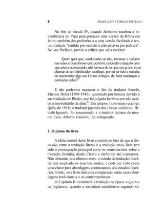 6 TRADUÇÃO. TEORIA E PRÁTICA
No fim do século IV, quando Jerônimo recebeu a in-
cumbência do Papa para produzir uma versão da Bíblia em
latim, também deu preferência a uma versão facilitada e ten-
tou traduzir "sentido por sentido e não palavra por palavra".
No seu Prefácio, previu a crítica que viria receber:
Quem quer que, sendo culto ou não, tomasse o volume
nas mãos e descobrisse que, ao lê-lo, discordava daquilo com
que estava acostumado, não haveria de romper em gritos, e me
chamar de um falsificador sacrílego, por eu ter tido a ousadia
de acrescentar algo aos Livros Antigos, de fazer mudanças e
correções neles?55
E não podemos esquecer o fim do tradutor francês,
Etienne Dolet (1509-1546), queimado por heresia devido à
sua tradução de Platão, que foi julgada herética por não acei-
tar a imortalidade da alma56
. Em tempos muito mais recentes,
(julho de 1991), o tradutor japonês dos Versos satânicos, Hi-
toshi Igarashi, foi assassinado, e o tradutor italiano do mes-
mo livro, Alberto Caoriolo, foi esfaqueado.
2. O plano do livro
A idéia central deste livro consiste no fato de que a dis-
cussão entre a tradução literal e a tradução mais livre tem
sido a preocupação principal entre os comentaristas sobre a
tradução literária, desde Cícero e Jerônimo até o presente.
Não obstante, nos últimos anos, o estudo da tradução literá-
ria tem ampliado os seus horizontes, e pode ser visto como
uma chave para abordagens contrastantes dos estudos literá-
rios. Então, este livro fará uma comparação entre essas abor-
dagens tradicionais e as contemporâneas.
O Capítulo II examinará a tradução na época Augustan
na Inglaterra, quando a sociedade modelou-se segundo va-
 
