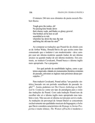 106 TRADUÇÃO. TEORIA E PRÁTICA
O número 246 tem ecos distantes do poeta escocês Ro-
bert Burns:
Tough grow the rushes, oh!
No passing kine breaks down
their clumsy wads, and blades so glossy growin'.
Our brothers ali be here at call
assembled as to rule
wherefore lay down the mat, the mat
and bring the old man his stool70
Ao comparar as traduções que Pound fez do chinês com
as de Arthur Waley, Donald Davie diz que aceita como fato
consumado que o tradutor é um modernizador - deve sem-
pre usar um idioma moderno quando traduz de um idioma
arcaico ou quando traduz de um idioma moderno. Em con-
traste, ao traduzir Cavalcanti, Pound busca o idioma inglês
mais apropriado. Faz a pergunta:
Em qual período da sensibilidade inglesa, como a que
temos arquivada e datada em monumentos literários existentes
do passado, estiveram os ingleses mais próximos dessas per-
cepções...?71
Para traduzir Cavalcanti, Pound utiliza "um pastiche sin-
tético baseado em um período semelhante do passado in-
glês"72
. Assim, podemos ver The Classic Anthology as Defi-
ned by Confucius como um tipo de paradigma para o resto
das traduções de Pound. Com cada tradução Pound tem de
escolher não só o idioma inglês mais apropriado mas tam-
bém o tom. Não usa um só idioma ou tom para servir a tudo.
As traduções do provençal de Arnaut Daniel se concentram
exclusivamente nas qualidades musicais da linguagem; o babu
que Davie considera característico de Homage to Sextus Pro-
pertius é muito irônico; The Women ofTrachis é moderno e
 